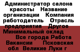 Администратор салона красоты › Название организации ­ Компания-работодатель › Отрасль предприятия ­ Другое › Минимальный оклад ­ 16 000 - Все города Работа » Вакансии   . Псковская обл.,Великие Луки г.